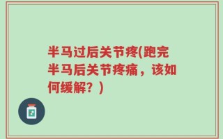 半马过后关节疼(跑完半马后关节疼痛，该如何缓解？)
