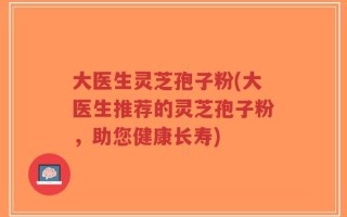 大医生灵芝孢子粉(大医生推荐的灵芝孢子粉，助您健康长寿)