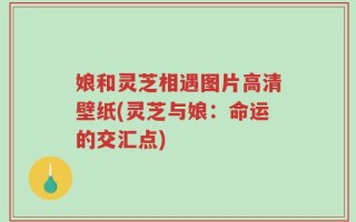 娘和灵芝相遇图片高清壁纸(灵芝与娘：命运的交汇点)
