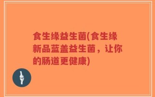 食生缘益生菌(食生缘新品蓝盖益生菌，让你的肠道更健康)