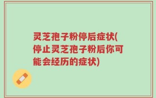 灵芝孢子粉停后症状(停止灵芝孢子粉后你可能会经历的症状)
