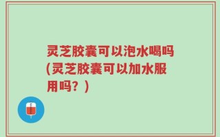 灵芝胶囊可以泡水喝吗(灵芝胶囊可以加水服用吗？)