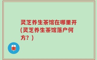 灵芝养生茶馆在哪里开(灵芝养生茶馆落户何方？)