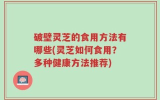 破壁灵芝的食用方法有哪些(灵芝如何食用？多种健康方法推荐)