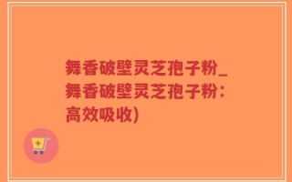 舞香破壁灵芝孢子粉_舞香破壁灵芝孢子粉：高效吸收)