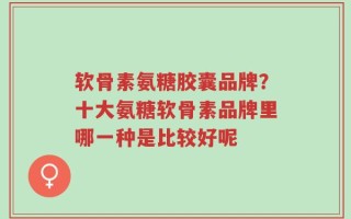 软骨素氨糖胶囊品牌？十大氨糖软骨素品牌里哪一种是比较好呢