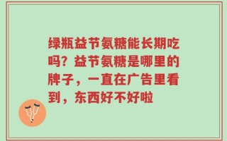 绿瓶益节氨糖能长期吃吗？益节氨糖是哪里的牌子，一直在广告里看到，东西好不好啦