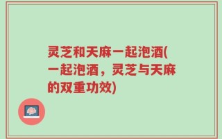 灵芝和天麻一起泡酒(一起泡酒，灵芝与天麻的双重功效)