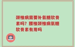 颈椎病需要补氨糖软骨素吗？腰椎颈椎病氨糖软骨素有用吗