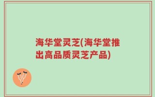 海华堂灵芝(海华堂推出高品质灵芝产品)