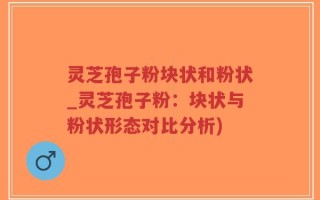 灵芝孢子粉块状和粉状_灵芝孢子粉：块状与粉状形态对比分析)
