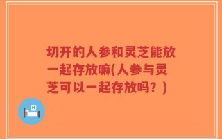 切开的人参和灵芝能放一起存放嘛(人参与灵芝可以一起存放吗？)
