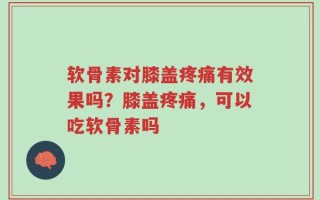 软骨素对膝盖疼痛有效果吗？膝盖疼痛，可以吃软骨素吗