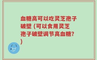 血糖高可以吃灵芝孢子破壁 (可以食用灵芝孢子破壁调节高血糖？)