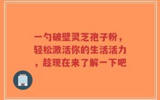 一勺破壁灵芝孢子粉，轻松激活你的生活活力，趁现在来了解一下吧