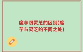 魔芋跟灵芝的区别(魔芋与灵芝的不同之处)