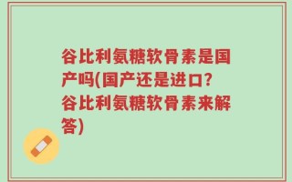 谷比利氨糖软骨素是国产吗(国产还是进口？谷比利氨糖软骨素来解答)