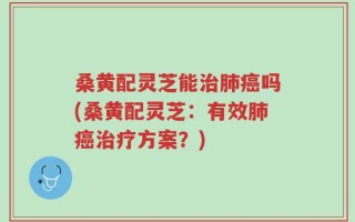 桑黄配灵芝能治肺癌吗(桑黄配灵芝：有效肺癌治疗方案？)