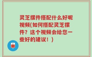 灵芝摆件搭配什么好呢视频(如何搭配灵芝摆件？这个视频会给您一些好的建议！)
