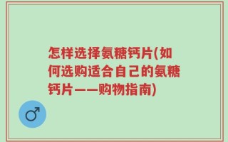 怎样选择氨糖钙片(如何选购适合自己的氨糖钙片——购物指南)