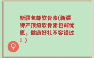 新疆包邮软骨素(新疆特产顶级软骨素包邮优惠，健康好礼不容错过！)