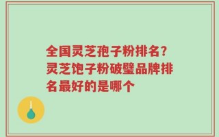 全国灵芝孢子粉排名？灵芝饱子粉破璧品牌排名最好的是哪个