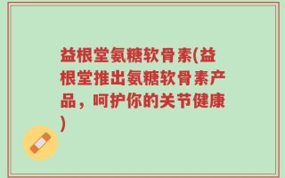 益根堂氨糖软骨素(益根堂推出氨糖软骨素产品，呵护你的关节健康)