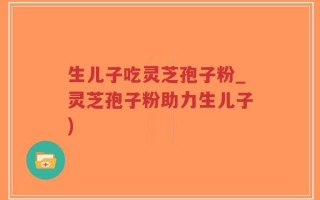 生儿子吃灵芝孢子粉_灵芝孢子粉助力生儿子)