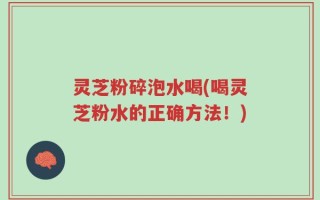灵芝粉碎泡水喝(喝灵芝粉水的正确方法！)