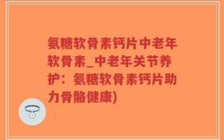 氨糖软骨素钙片中老年软骨素_中老年关节养护：氨糖软骨素钙片助力骨骼健康)