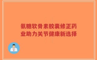 氨糖软骨素胶囊修正药业助力关节健康新选择