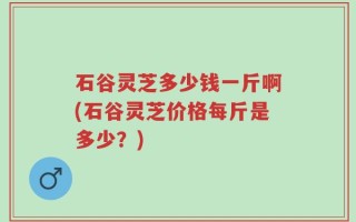 石谷灵芝多少钱一斤啊(石谷灵芝价格每斤是多少？)