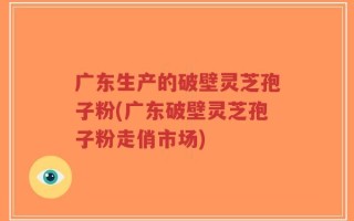 广东生产的破壁灵芝孢子粉(广东破壁灵芝孢子粉走俏市场)