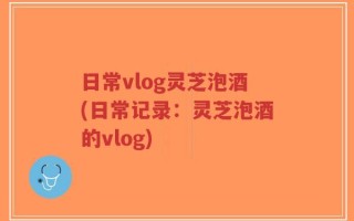 日常vlog灵芝泡酒(日常记录：灵芝泡酒的vlog)