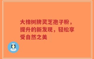 大橡树牌灵芝孢子粉，提升的新发现，轻松享受自然之美