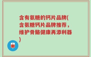 含有氨糖的钙片品牌(含氨糖钙片品牌推荐，维护骨骼健康再添利器)