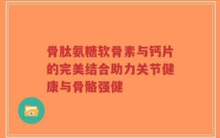 骨肽氨糖软骨素与钙片的完美结合助力关节健康与骨骼强健