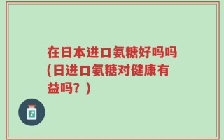 在日本进口氨糖好吗吗(日进口氨糖对健康有益吗？)