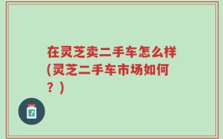 在灵芝卖二手车怎么样(灵芝二手车市场如何？)