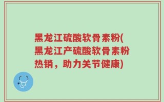 黑龙江硫酸软骨素粉(黑龙江产硫酸软骨素粉热销，助力关节健康)
