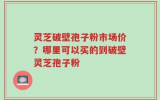 灵芝破壁孢子粉市场价？哪里可以买的到破壁灵芝孢子粉
