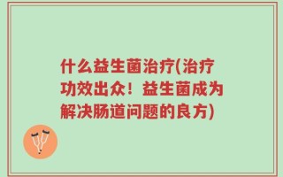 什么益生菌治疗(治疗功效出众！益生菌成为解决肠道问题的良方)