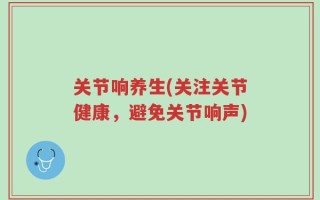 关节响养生(关注关节健康，避免关节响声)