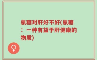 氨糖对肝好不好(氨糖：一种有益于肝健康的物质)