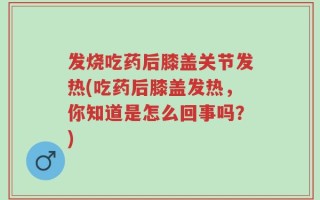 发烧吃药后膝盖关节发热(吃药后膝盖发热，你知道是怎么回事吗？)