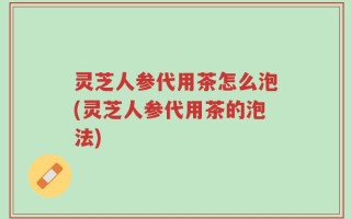 灵芝人参代用茶怎么泡(灵芝人参代用茶的泡法)