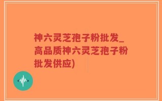 神六灵芝孢子粉批发_高品质神六灵芝孢子粉批发供应)