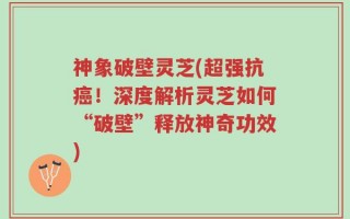 神象破壁灵芝(超强抗癌！深度解析灵芝如何“破壁”释放神奇功效)