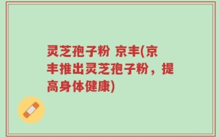 灵芝孢子粉 京丰(京丰推出灵芝孢子粉，提高身体健康)