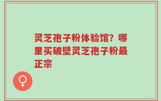 灵芝孢子粉体验馆？哪里买破壁灵芝孢子粉最正宗